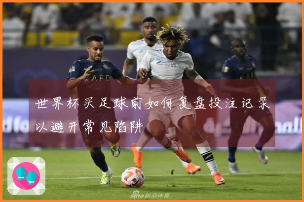 世界杯买足球前如何复盘投注记录以避开常见陷阱